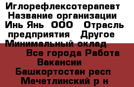 Иглорефлексотерапевт › Название организации ­ Инь-Янь, ООО › Отрасль предприятия ­ Другое › Минимальный оклад ­ 50 000 - Все города Работа » Вакансии   . Башкортостан респ.,Мечетлинский р-н